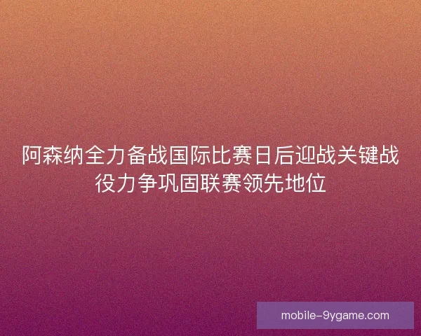 阿森纳全力备战国际比赛日后迎战关键战役力争巩固联赛领先地位