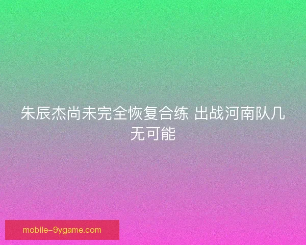 朱辰杰尚未完全恢复合练 出战河南队几无可能