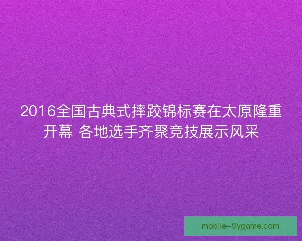 2016全国古典式摔跤锦标赛在太原隆重开幕 各地选手齐聚竞技展示风采