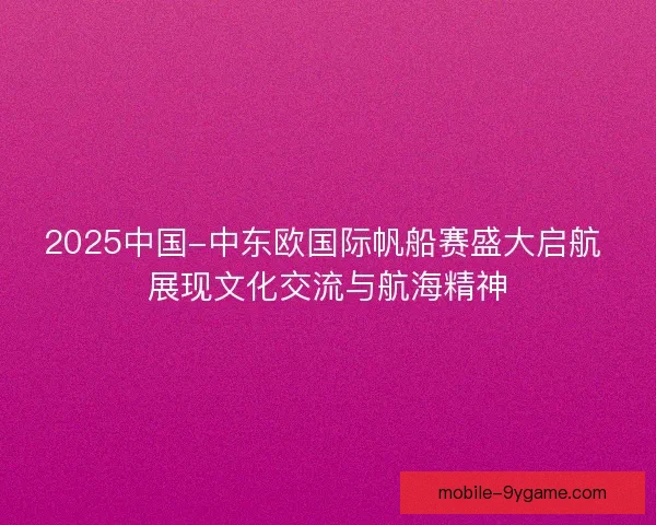 2025中国-中东欧国际帆船赛盛大启航 展现文化交流与航海精神